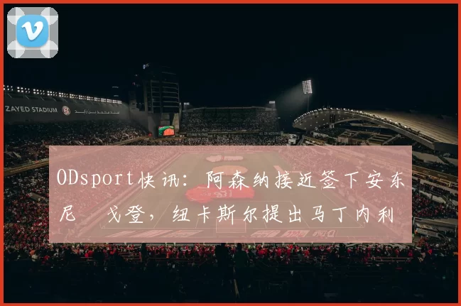 ODsport快讯:阿森纳接近签下安东尼・戈登,纽卡斯尔提出马丁内利交换条件_交易_球员_谈判