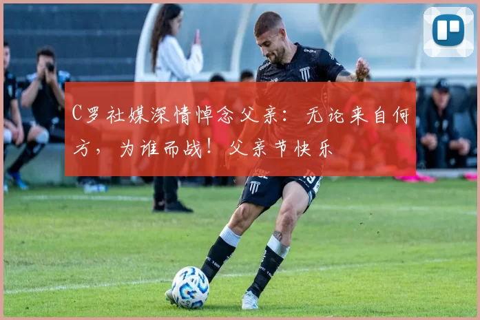 C罗社媒深情悼念父亲:无论来自何方,为谁而战!父亲节快乐️