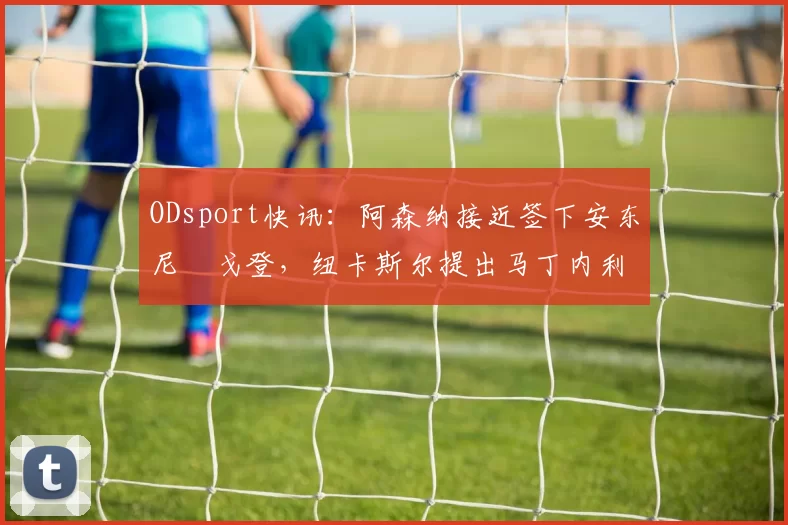 ODsport快讯:阿森纳接近签下安东尼・戈登,纽卡斯尔提出马丁内利交换条件_交易_球员_谈判