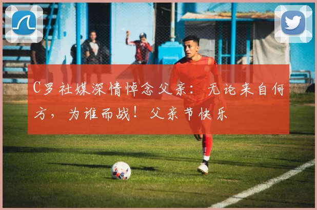 C罗社媒深情悼念父亲:无论来自何方,为谁而战!父亲节快乐️