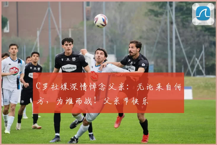 C罗社媒深情悼念父亲：无论来自何方，为谁而战！父亲节快乐️