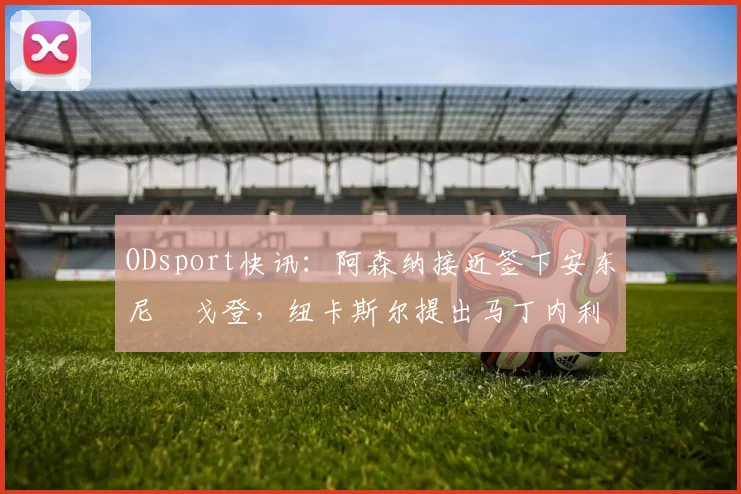 ODsport快讯：阿森纳接近签下安东尼・戈登，纽卡斯尔提出马丁内利交换条件_交易_球员_谈判