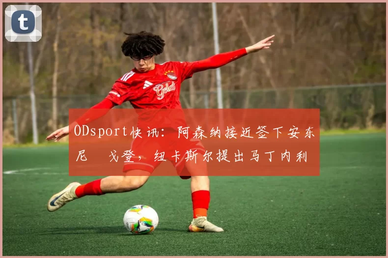 ODsport快讯：阿森纳接近签下安东尼・戈登，纽卡斯尔提出马丁内利交换条件_交易_球员_谈判