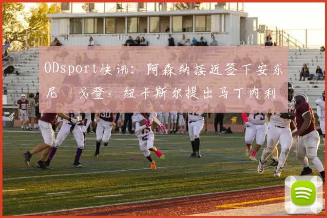 ODsport快讯:阿森纳接近签下安东尼・戈登,纽卡斯尔提出马丁内利交换条件_交易_球员_谈判