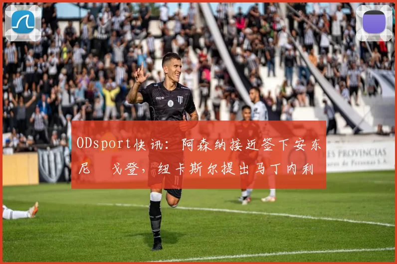 ODsport快讯:阿森纳接近签下安东尼・戈登,纽卡斯尔提出马丁内利交换条件_交易_球员_谈判