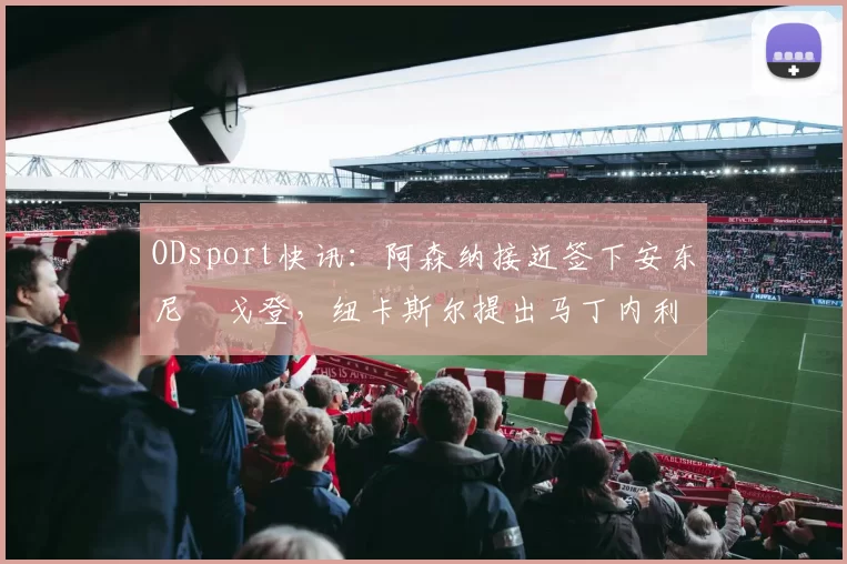 ODsport快讯：阿森纳接近签下安东尼・戈登，纽卡斯尔提出马丁内利交换条件_交易_球员_谈判