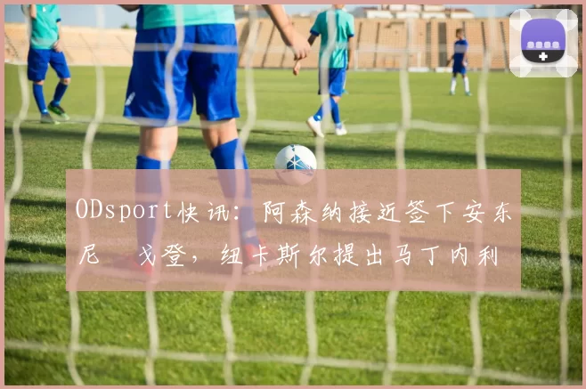 ODsport快讯:阿森纳接近签下安东尼・戈登,纽卡斯尔提出马丁内利交换条件_交易_球员_谈判