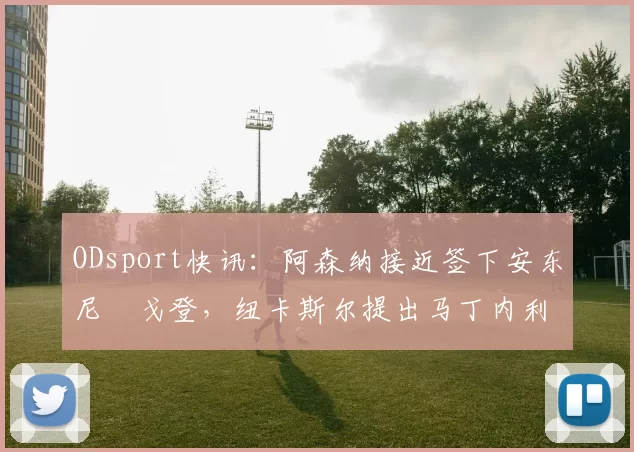 ODsport快讯:阿森纳接近签下安东尼・戈登,纽卡斯尔提出马丁内利交换条件_交易_球员_谈判