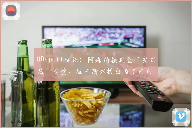 ODsport快讯:阿森纳接近签下安东尼・戈登,纽卡斯尔提出马丁内利交换条件_交易_球员_谈判