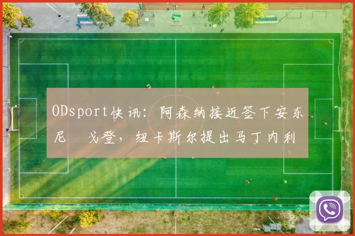 ODsport快讯:阿森纳接近签下安东尼・戈登,纽卡斯尔提出马丁内利交换条件_交易_球员_谈判