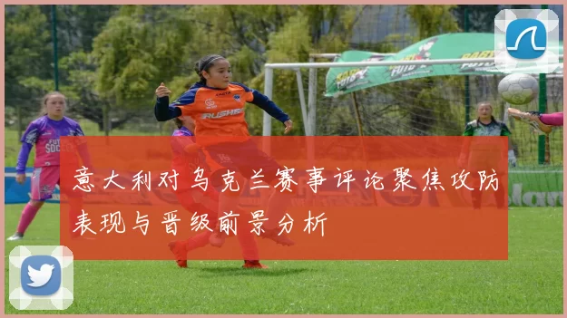 意大利对乌克兰赛事评论聚焦攻防表现与晋级前景分析