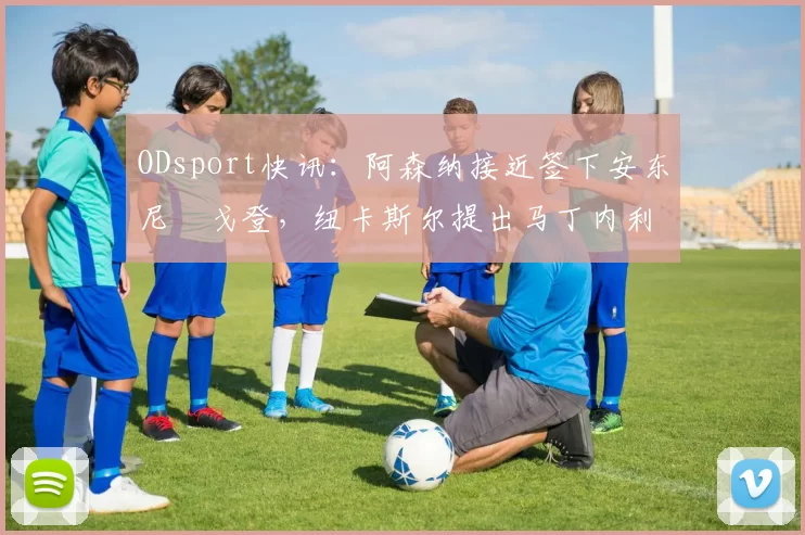 ODsport快讯：阿森纳接近签下安东尼・戈登，纽卡斯尔提出马丁内利交换条件_交易_球员_谈判