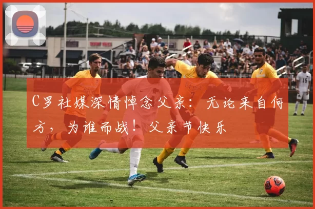 C罗社媒深情悼念父亲：无论来自何方，为谁而战！父亲节快乐️