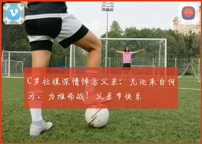 C罗社媒深情悼念父亲：无论来自何方，为谁而战！父亲节快乐️