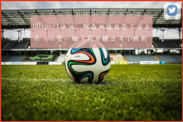 ODsport快讯：阿森纳接近签下安东尼・戈登，纽卡斯尔提出马丁内利交换条件_交易_球员_谈判