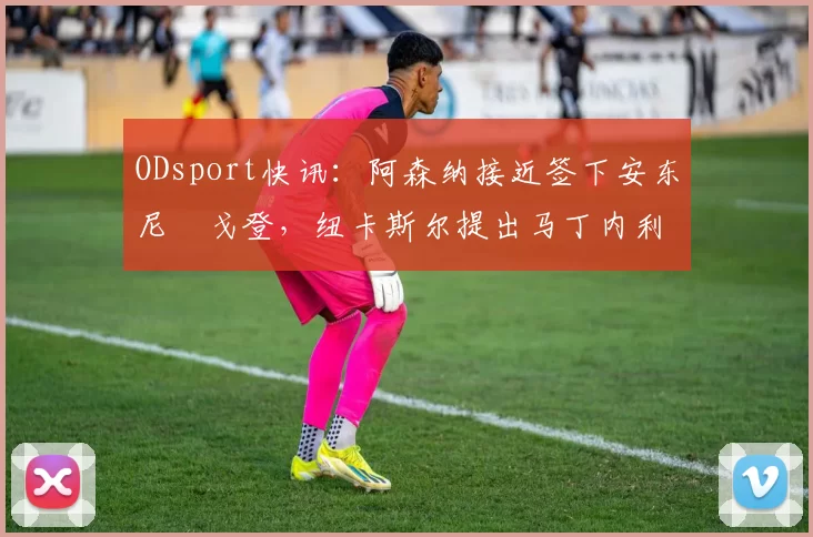 ODsport快讯:阿森纳接近签下安东尼・戈登,纽卡斯尔提出马丁内利交换条件_交易_球员_谈判