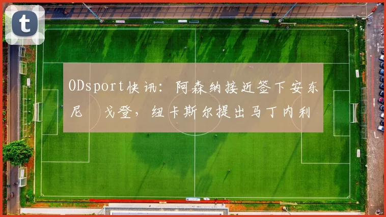 ODsport快讯：阿森纳接近签下安东尼・戈登，纽卡斯尔提出马丁内利交换条件_交易_球员_谈判
