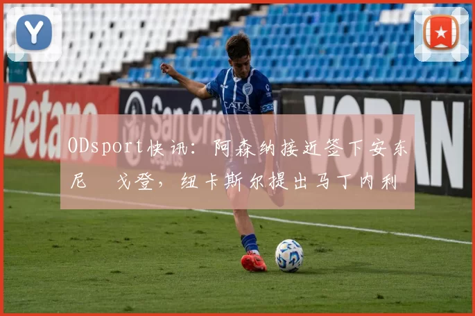 ODsport快讯：阿森纳接近签下安东尼・戈登，纽卡斯尔提出马丁内利交换条件_交易_球员_谈判