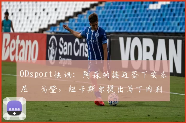 ODsport快讯：阿森纳接近签下安东尼・戈登，纽卡斯尔提出马丁内利交换条件_交易_球员_谈判