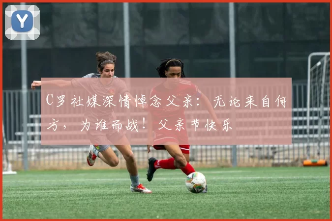 C罗社媒深情悼念父亲：无论来自何方，为谁而战！父亲节快乐️