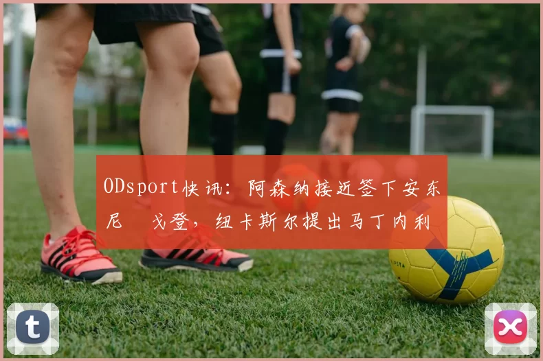 ODsport快讯:阿森纳接近签下安东尼・戈登,纽卡斯尔提出马丁内利交换条件_交易_球员_谈判