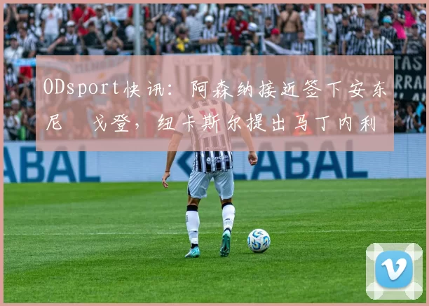 ODsport快讯：阿森纳接近签下安东尼・戈登，纽卡斯尔提出马丁内利交换条件_交易_球员_谈判