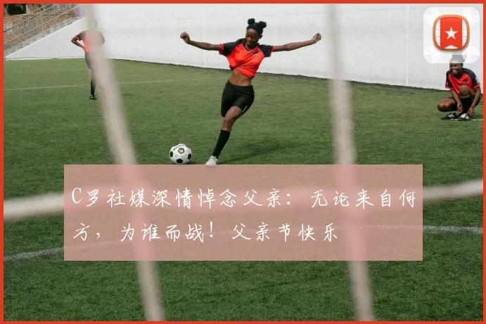 C罗社媒深情悼念父亲：无论来自何方，为谁而战！父亲节快乐️