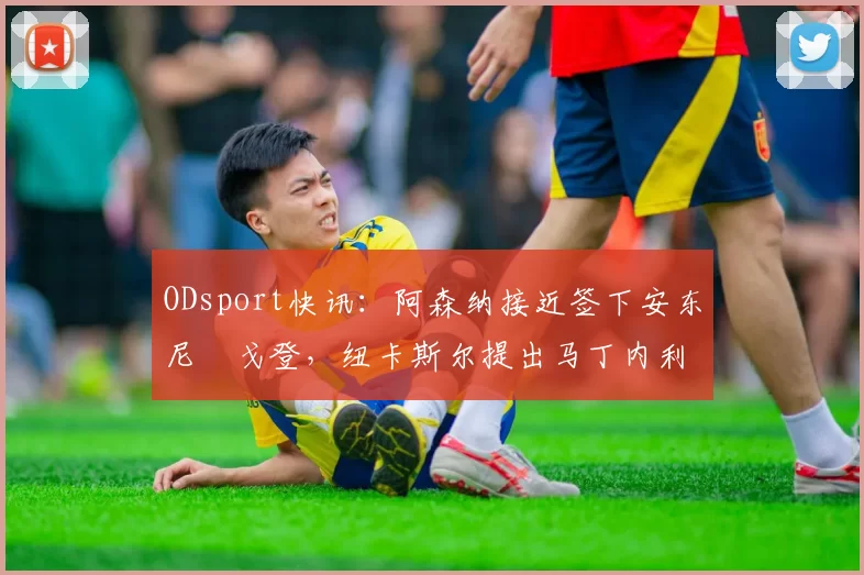 ODsport快讯：阿森纳接近签下安东尼・戈登，纽卡斯尔提出马丁内利交换条件_交易_球员_谈判