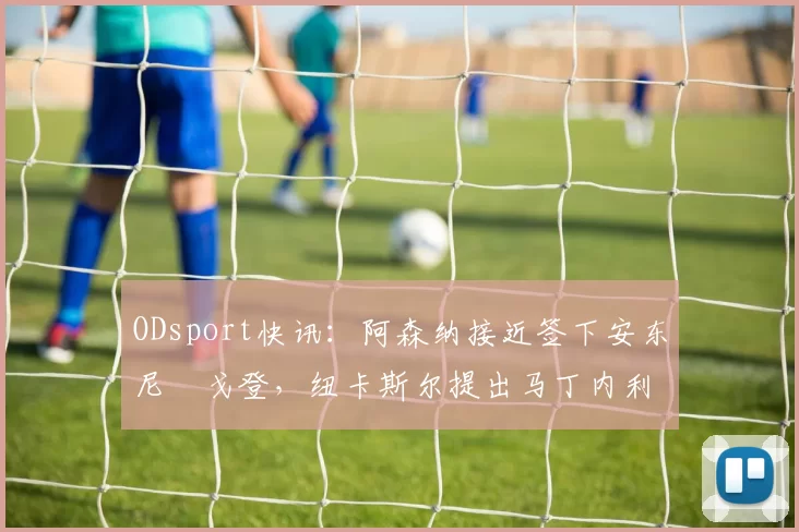 ODsport快讯：阿森纳接近签下安东尼・戈登，纽卡斯尔提出马丁内利交换条件_交易_球员_谈判