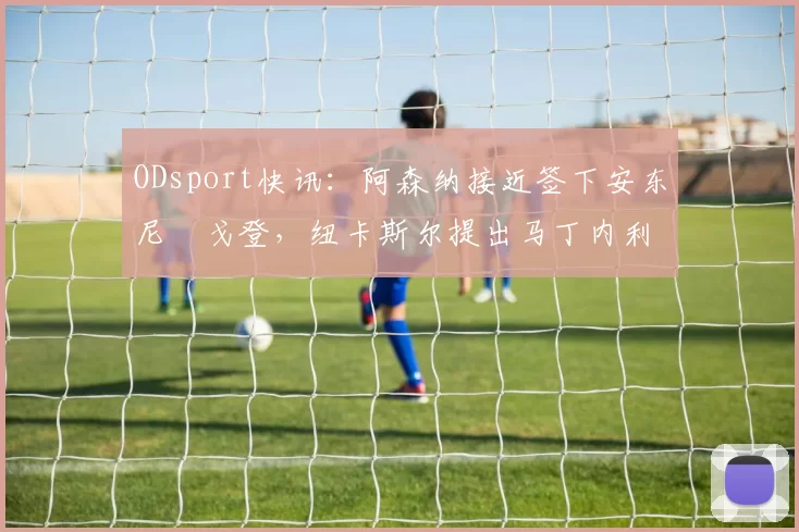 ODsport快讯：阿森纳接近签下安东尼・戈登，纽卡斯尔提出马丁内利交换条件_交易_球员_谈判