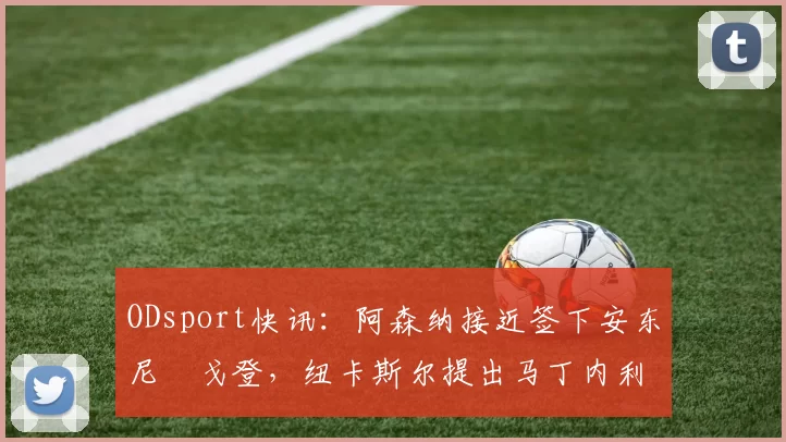 ODsport快讯：阿森纳接近签下安东尼・戈登，纽卡斯尔提出马丁内利交换条件_交易_球员_谈判