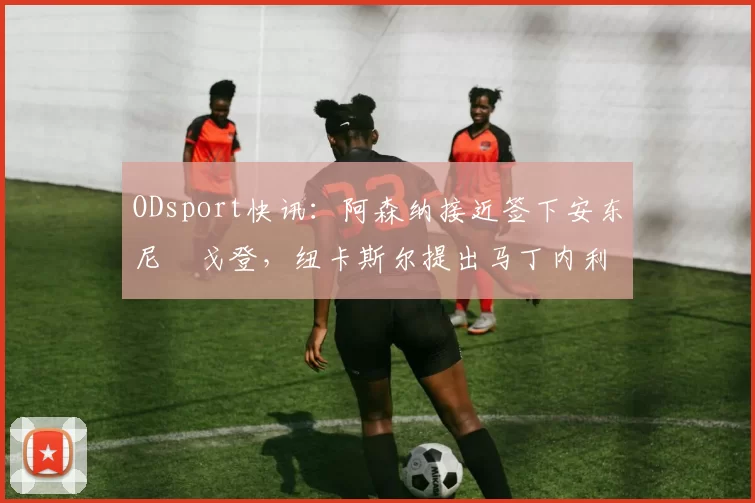 ODsport快讯：阿森纳接近签下安东尼・戈登，纽卡斯尔提出马丁内利交换条件_交易_球员_谈判