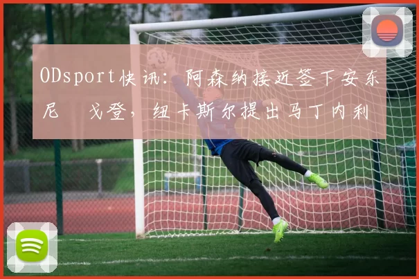 ODsport快讯：阿森纳接近签下安东尼・戈登，纽卡斯尔提出马丁内利交换条件_交易_球员_谈判
