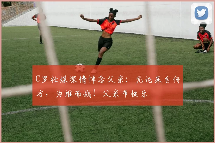 C罗社媒深情悼念父亲：无论来自何方，为谁而战！父亲节快乐️