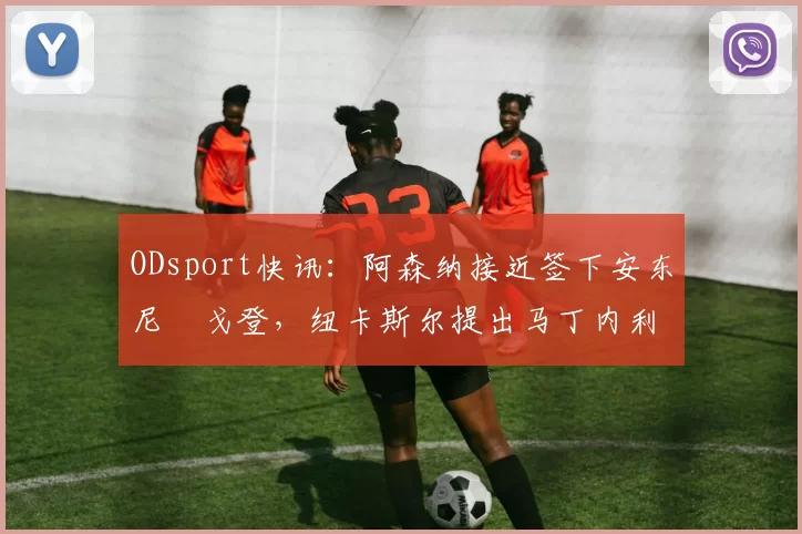 ODsport快讯：阿森纳接近签下安东尼・戈登，纽卡斯尔提出马丁内利交换条件_交易_球员_谈判
