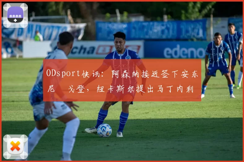 ODsport快讯:阿森纳接近签下安东尼・戈登,纽卡斯尔提出马丁内利交换条件_交易_球员_谈判