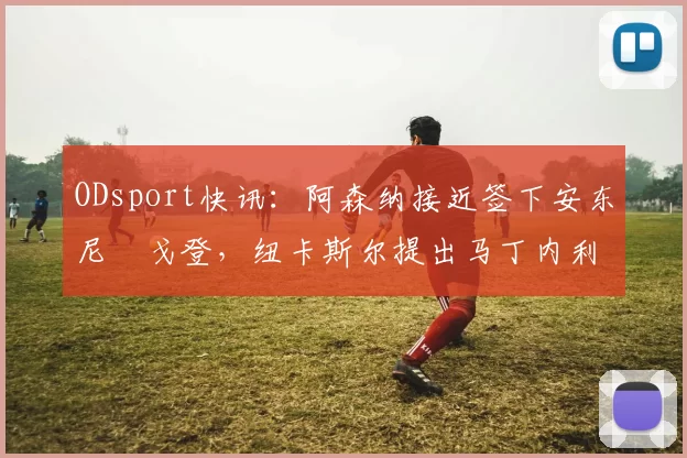 ODsport快讯:阿森纳接近签下安东尼・戈登,纽卡斯尔提出马丁内利交换条件_交易_球员_谈判