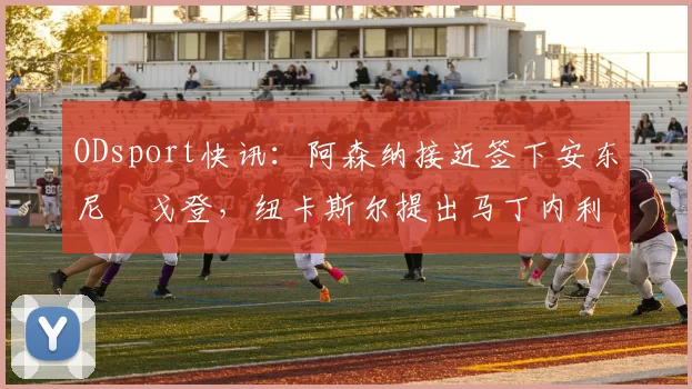 ODsport快讯：阿森纳接近签下安东尼・戈登，纽卡斯尔提出马丁内利交换条件_交易_球员_谈判