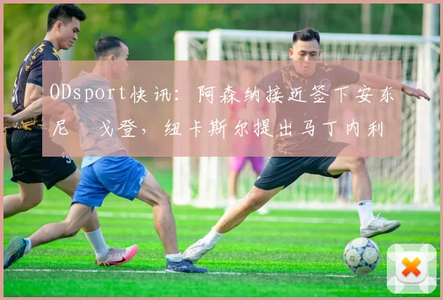 ODsport快讯：阿森纳接近签下安东尼・戈登，纽卡斯尔提出马丁内利交换条件_交易_球员_谈判