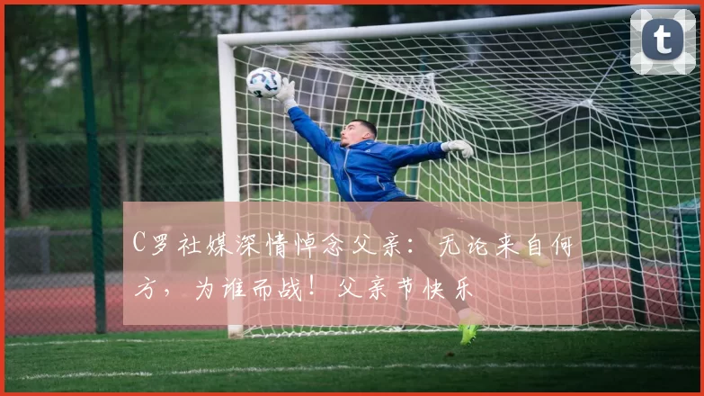 C罗社媒深情悼念父亲:无论来自何方,为谁而战!父亲节快乐️