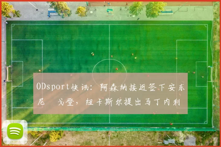 ODsport快讯:阿森纳接近签下安东尼・戈登,纽卡斯尔提出马丁内利交换条件_交易_球员_谈判
