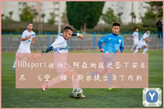 ODsport快讯：阿森纳接近签下安东尼・戈登，纽卡斯尔提出马丁内利交换条件_交易_球员_谈判