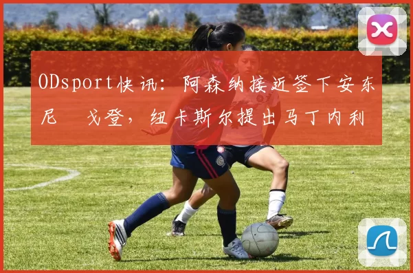 ODsport快讯:阿森纳接近签下安东尼・戈登,纽卡斯尔提出马丁内利交换条件_交易_球员_谈判