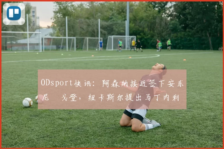 ODsport快讯:阿森纳接近签下安东尼・戈登,纽卡斯尔提出马丁内利交换条件_交易_球员_谈判
