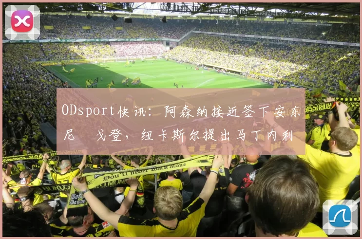 ODsport快讯：阿森纳接近签下安东尼・戈登，纽卡斯尔提出马丁内利交换条件_交易_球员_谈判