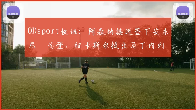 ODsport快讯：阿森纳接近签下安东尼・戈登，纽卡斯尔提出马丁内利交换条件_交易_球员_谈判