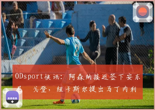 ODsport快讯：阿森纳接近签下安东尼・戈登，纽卡斯尔提出马丁内利交换条件_交易_球员_谈判