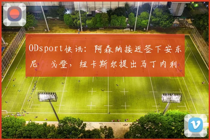 ODsport快讯:阿森纳接近签下安东尼・戈登,纽卡斯尔提出马丁内利交换条件_交易_球员_谈判
