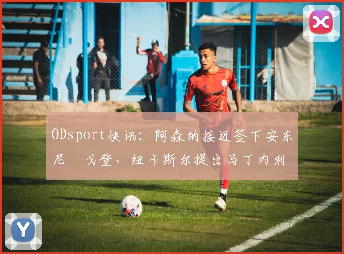 ODsport快讯:阿森纳接近签下安东尼・戈登,纽卡斯尔提出马丁内利交换条件_交易_球员_谈判