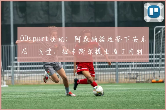 ODsport快讯：阿森纳接近签下安东尼・戈登，纽卡斯尔提出马丁内利交换条件_交易_球员_谈判